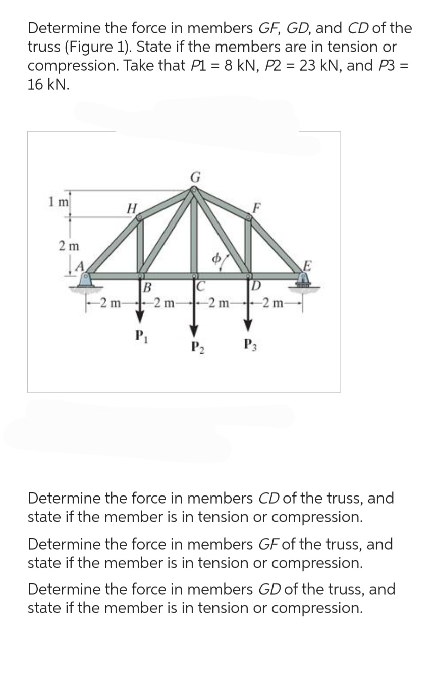 Determine the force in members GF, GD, and CD of the
truss (Figure 1). State if the members are in tension or
compression. Take that P1 = 8 kN, P2 = 23 kN, and P3 =
=
16 kN.
1 m
2 m
H
B
-2 m-2 m-
P₁
C
-2 m-
P₂
P3
-2 m-
Determine the force in members CD of the truss, and
state if the member is in tension or compression.
Determine the force in members GF of the truss, and
state if the member is in tension or compression.
Determine the force in members GD of the truss, and
state if the member is in tension or compression.