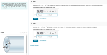A thin cylindrical shell of radius R₁ = 4.5 cm is surrounded
by a second cylindrical shell of radius R₂ = 9.5 cm, as in (
Figure 1). Both cylinders are 15 m long and the inner one
carries a total charge Q₁ = -0.68 nC and the outer one Q2
= +1.56 nC.
Figure
RR
R₂
1 of 1
Part A
If an electron (m = 9.1 x 10-31 kg) escaped from the surface of the inner cylinder with negligible speed, what would be its speed when it reached the outer cylinder?
Express your answers with the appropriate units.
Ve=
Submit
Part B
Up =
Submit
Value
0
μÅ
If a proton (m = 1.67 x 10-27 kg) revolves in a circular orbit of radius R = 7.0 cm about the axis (i.e., between the cylinders), what must be its speed?
Express your answers with the appropriate units.
Request Answer
Provide Feedback
ī
μA
Value
Units
Request Answer
wwww
?
Units
?