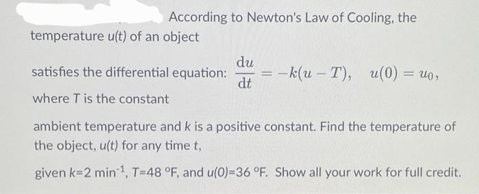 According to Newton's Law of Cooling, the
temperature u(t) of an object
du
satisfies the differential equation: = -k(u - T), u(0) =
dt
where T is the constant
ambient temperature and k is a positive constant. Find the temperature of
the object, u(t) for any time t,
given k-2 min¹, T-48 °F, and u(0)-36 °F. Show all your work for full credit.