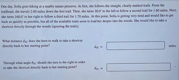 One day, Sofia goes hiking at a nearby nature preserve. At first, she follows the straight, clearly marked trails. From the
trailhead, she travels 2.00 miles down the first trail. Then, she turns 30.0° to the left to follow a second trail for 1.60 miles. Next,
she turns 160.0° to her right to follow a third trail for 1.70 miles. At this point, Sofia is getting very tired and would like to get
back as quickly as possible, but all of the available trails seem to lead her deeper into the woods. She would like to take a
shortcut directly through the woods (ignoring the trails).
What distance dsc does she have to walk to take a shortcut
directly back to her starting point?
Through what angle Osc should she turn to the right in order
to take the shortcut directly back to her starting point?
dsc=
0sc =
miles