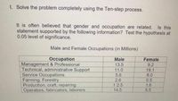 I. Solve the problem completely using the Ten-step process.
It is often believed that gender and occupation are related.
statement supported by the following information? Test the hypothesis at
0.05 level of significance.
Male and Female Occupations (in Millions)
Occupation
Management & Professional
Technical, administrative Support
Service Occupations
Farming, Forestry
Production, craft, repairing
Operators, fabricators, laborers
Male
Female
13.5
9.2
19.1
8.0
0.5
11.0
5.6
2.6
1 2.5
1.6
14.5
5.5
