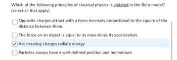 Which of the following principles of classical physics is violated in the Bohr model?
(select all that apply)
Opposite charges attract with a force inversely proportional to the square of the
distance between them.
The force on an object is equal to its mass times its acceleration.
Accelerating charges radiate energy
Particles always have a well-defined position and momentum