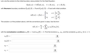 Let u be the solution to the initial boundary value problem for the Heat Equation,
du(t, x) = 5 du(t, x), t≤ (0, ∞), x = (0,3);
with Neumann boundary conditions du(t,0) = 0 and du(t, 3) = 0 and with initial condition
u(0, x) = f(x) =
Co =
Cn =
u(t, x)
The solution u of the problem above, with the conventions given in class, has the form
+29
n=
=
with the normalization conditions v₁ (0) = 1 and wn (0)
vn (t) =
wn(x)
Co
2
3,
4,
x = 0,
x E
Cn Un (t) wn(x),
= 1. Find the functions Un, wn, and the constants co and cn for n > 1.
Σ
M
M
Σ