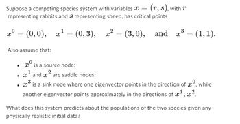 Suppose a competing species system with variables =
representing rabbits and s representing sheep, has critical points
(r, s), with r
r° =
= (0,0), x¹ = (0,3), x² = (3,0), and x³ = (1,1).
(0,0),
Also assume that:
.
is a source node;
¹ and ² are saddle nodes;
3
³ is a sink node where one eigenvector points in the direction of , while
another eigenvector points approximately in the directions of x¹, x²
What does this system predicts about the populations of the two species given any
physically realistic initial data?