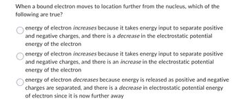 When a bound electron moves to location further from the nucleus, which of the
following are true?
energy of electron increases because it takes energy input to separate positive
and negative charges, and there is a decrease in the electrostatic potential
energy of the electron
energy of electron increases because it takes energy input to separate positive
and negative charges, and there is an increase in the electrostatic potential
energy of the electron
energy of electron decreases because energy is released as positive and negative
charges are separated, and there is a decrease in electrostatic potential energy
of electron since it is now further away