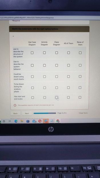 12ZCFPISUERhHirqaBNBzMgABIY_rHimvQSIL78vk4cjA/formResponse
O
*Required
Match the statements with the right option/options
use to
describe the
structure of
the system
Use to
describe the
system
behavior
Could be
drawn using
excel sheets
To be drawn
during the
analysis
phase
Has start and
end nodes
O
Back
Use Case
Diagram
16 CD
Next
■
■
17 CO
■
Mein nuhmit naceusnede throcinh Connte Enrmp
C
Activity
Diagram
This question requires at least one response per row
24
☐
18
|
O 1 4
Class
Diagram
19
hp
■
1
All of Them
Page 4 of 6
f10 £3
■
None of
them
f11
0
U
0 0
Clear form
f12
inser
FT