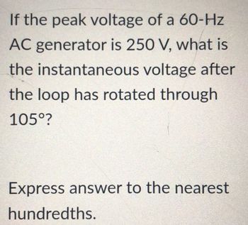 If the peak voltage of a 60-Hz
AC generator is 250 V, what is
the instantaneous voltage after
the loop has rotated through
105°?
Express answer to the nearest
hundredths.