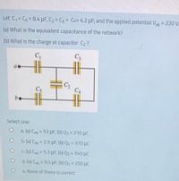 Let C, = Cs = 8.4 uF, C2 = C3 = CA= 4.2 µF, and the applied potential Vab = 220 V.
(a) What is the equivalent capacitance of the network?
(b) What is the charge at capacitor C2?
C
at
C2
Cs
C4
be
Select one:
O a (a) Cag = 53 UF, (b) Q2= 210 µc
O b. (a) Cag = 2.5 UF, (b) Q2 = 370 pc
O cla) Caq = 5.3 UF, (b) Q2 = 540 µC
O d. (a) Cag = 9.5 UF, (b) Q2= 250 pc
e. None of these is correct
