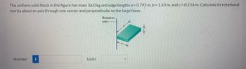 The uniform solid block in the figure has mass 36.0 kg and edge lengths a = 0.793 m, b = 1.43 m, and c = 0.116 m. Calculate its rotational
inertia about an axis through one corner and perpendicular to the large faces.
Rotation
axis
Number i
Units