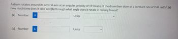 A drum rotates around its central axis at an angular velocity of 19.3 rad/s. If the drum then slows at a constant rate of 2.44 rad/s², (a)
how much time does it take and (b) through what angle does it rotate in coming to rest?
(a) Number i
Units
(b) Number i
Units
