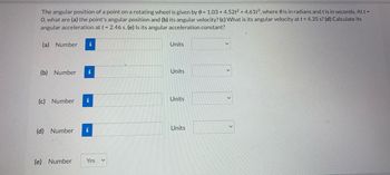 The angular position of a point on a rotating wheel is given by 0 = 1.03 +4.52t² + 4.61t3, where is in radians and t is in seconds. At t =
O, what are (a) the point's angular position and (b) its angular velocity? (c) What is its angular velocity at t = 4.35 s? (d) Calculate its
angular acceleration at t = 2.46 s. (e) Is its angular acceleration constant?
(a) Number
i
Units
V
(b) Number
Units
(c) Number
Units
Units
(d) Number
(e) Number
i
i
i
Yes