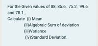 For the Given values of 88, 85.6, 75.2, 99.6
and 78.1,
Calculate (i) Mean
(ii)Algebraic Sum of deviation
(iii)Variance
(iv)Standard Deviation.
