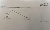 HYSICS 12
WCLN.ca
9.) What is the electric potential at P due to charges Qi and Q2?
1.0 m
0.50 m
Qi = 1.0 µC
Q2 = 4.0 µC
%3D
(ans: 5.4 x 10ª V)
