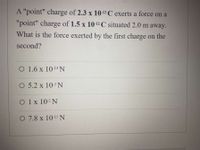 A "point" charge of 2.3 x 10-12C exerts a force on a
"point" charge of 1.5 x 10-12 C situated 2.0 m away.
What is the force exerted by the first charge on the
second?
O 1.6 x 10-14 N
O 5.2 x 103 N
O 1x 102 N
O 7.8 x 10-15 N
