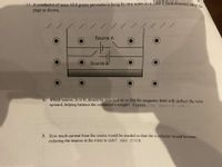 11. A conductor of mass 40.0 grams per meter is hung by two wires in a 3.60 T field directed out es
page as shown.
Source A
Source B'
a. Which source, A or B, should be switched on so that the magnetic field will deflect the wire
upward, helping balance the conductor's weight? Explain. (ans: Source B-why?)
b. How much current from the source would be needed so that the conductor would levitate,
reducing the tension in the wires to zero? (ans: 0.11A)
