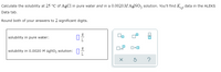 Calculate the solubility at 25 °C of AgCl in pure water and in a 0.0020M AGNO, solution. You'll find K,, data in the ALEKS
Data tab.
Round both of your answers to 2 significant digits.
solubility in pure water:
Ox10
solubility in 0.0020 M AGNO; solution: 1:
