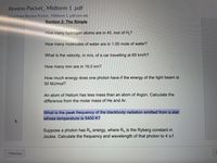 Review Packet_ Midterm 1.pdf
Download Review Packet_ Midterm 1 .pdf (241 KB)
Section 2: The Simple
How many hydrogen atoms are in 45. mol of H,?
How many molecules of water are in 1.00 mole of water?
What is the velocity, in m/s, of a car travelling at 65 km/h?
How many mm are in 16.0 km?
How much energy does one photon have if the energy of the light beam is
50 MJ/mol?
An atom of Helium has less mass than an atom of Argon. Calculate the
difference from the molar mass of He and Ar.
What is the peak frequency of the blackbody radiation emitted from a star
whose temperature is 5400 K?
Suppose a photon has R# energy, where R, is the Ryberg constant in
Joules. Calculate the frequency and wavelength of that photon to 4 s.f.
N
« Previous
