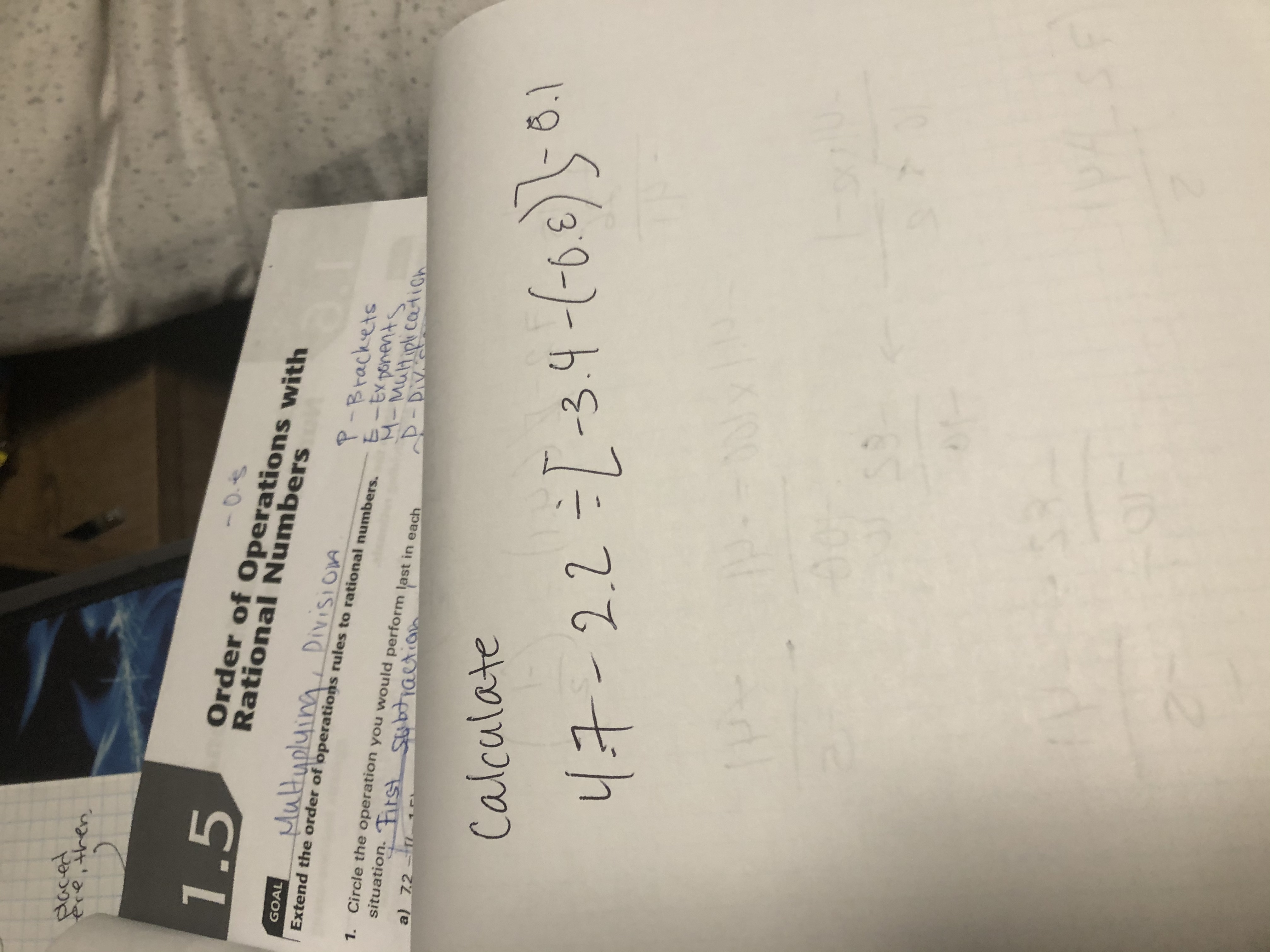 placed
ere, then,
-0.S
Order of Operations with
1.5
Rational Numbers
Multypluing
, Division
GOAL
P-Brackets
E-EX ponents
M-MuHiplicatioh
D-Div
Extend the order of operations rules to rational numbers.
1. Circle the operation you would perform last in each
situation. First Stibtiactian
subtiaction
a) 7.2-i
- 8.1
Calculate
47-2.2=[-3.4-6-6€)1
