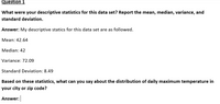 Question 1
What were your descriptive statistics for this data set? Report the mean, median, variance, and
standard deviation.
Answer: My descriptive statics for this data set are as followed.
Mean: 42.64
Median: 42
Variance: 72.09
Standard Deviation: 8.49
Based on these statistics, what can you say about the distribution of daily maximum temperature in
your city or zip code?
Answer:
