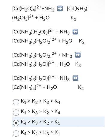 [Cd(H2O)4]2++NH3 • [Cd(NH3)
(H₂O)3]²+ + H₂O
K₁
[Cd(NH3)(H,O\3]2+
[Cd(NH3)2(H2O)2]2+
+ NH3 +
+ H2O K2
[Cd(NH3)2(H,O)2]2+
+ NH3 •
[Cd(NH3)3(H₂O)]²+ + H₂O K3
[Cd(NH3)3(H2O)]2+ + NH3 •
[Cd(NH3)4]2+ + H2O
K₁ > K₂ > K3 > K4
K₁ > K3 > K₂ > K4
K4 > K3 > K₂ > K₁
О K4 > Kz > Kz > К1
3
K4