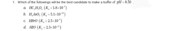 1. Which of the followings will be the best candidate to make a buffer of pH = 8.50
a. HC₂H₂O₂ (K=1.8x10³)
b. H.ASO, (K₁=5.1x10-10)
c. HBrO (K₂=2.5x10³)
d. HIO (K₂=2.3x10-¹¹)