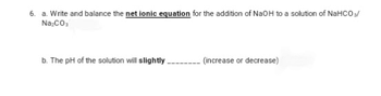 6. a. Write and balance the net ionic equation for the addition of NaOH to a solution of NaHCO3/
Na₂CO₁
b. The pH of the solution will slightly.
(increase or decrease)