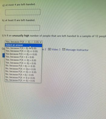 g) at most 4 are left-handed.
h) at least 8 are left-handed.
i) Is 8 an unusually high number of people that are left-handed in a sample of 12 peopl
Yes, because P(X <= 8) <= 0.05 ✓
Select an answer
Qu
Yes, because P(X= 8) da 0.05
Yes, because P(X<= 8) <= 0.05
Yes because P(X >= 8) <= 0.05
Yes, because P(X= 8 > 0.05
Yes, because P(X <=8) > 0.05
Yes, because P(X >= 8) > 0.05
No, because P(X = 8) <= 0.05
No, because P(X <= 8)<= 0.05
No, because P(X >= 8) <= 0.05
No, because P(X=8) > 0.05
No, because P(X <= 8 )> 0.05
No, because P(X >= 8) > 0.05
eo 2 Video 3 Message instructor