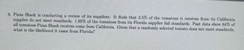 **Problem 8: Evaluating Supplier Standards at Pizza Shack**

Pizza Shack is conducting a review of its suppliers. It finds that 2.5% of the tomatoes it receives from its California supplier do not meet standards. 1.85% of the tomatoes from its Florida supplier fail standards. Past data show that 64% of all tomatoes Pizza Shack receives come from California. Given that a randomly selected tomato does not meet standards, what is the likelihood it came from Florida?