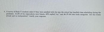 **Survey Analysis of State U Students' Satisfaction with Class Scheduling During the Pandemic**

A study was conducted to gauge the satisfaction levels among students of State U regarding the institution's handling of class schedules during the COVID-19 pandemic. The results of the survey revealed the following key statistics:

- 51.3% of the respondents identified as female.
- 82% of all respondents expressed dissatisfaction, responding with "no" to the satisfaction query.
- 46.1% of the respondents were both female and expressed dissatisfaction ("no").

**Statistical Question for Analysis:**
Are the events "female" and "no" independent? Justify your response.

**Explanation:**
To determine if the events "female" (F) and "no" (N) are independent, we need to compare the joint probability of these events with the product of their individual probabilities.

- Probability of being female, P(F) = 0.513
- Probability of replying "no," P(N) = 0.820
- Joint probability of being female and replying "no," P(F ∩ N) = 0.461

For events to be independent, the following condition must hold:
\[ P(F ∩ N) = P(F) \times P(N) \]

Plugging in the given values:
\[ 0.461 = 0.513 \times 0.820 \]
\[ 0.461 ≈ 0.420 \]

Since \( 0.461 \) is not equal to \( 0.420 \), the events "female" and "no" are not independent.