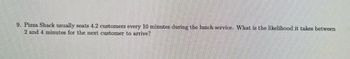 ### Example Problem

**Problem:**
Pizza Shack usually seats 4.2 customers every 10 minutes during the lunch service. What is the likelihood it takes between 2 and 4 minutes for the next customer to arrive?

**Explanation:**
In this problem, we need to figure out the probability that the time until the next customer arrives falls between 2 and 4 minutes. Given the rate at which customers arrive (4.2 per 10 minutes), this kind of problem can be approached using the concepts of Poisson processes and exponential distributions. 

1. **Average Rate of Customer Arrivals (λ):** 
   - The average rate λ can be calculated as 4.2 customers per 10 minutes or 0.42 customers per minute.

2. **Exponential Distribution Function:**
   - For a continuous variable, the probability density function (PDF) for the exponential distribution is given by:
     \[ f(t) = λe^{-λt} \]
     where \( t \) is the time in minutes.

3. **Calculate the Probability:**
   - To determine the probability that the time \( t \) is between 2 and 4 minutes, we need to compute the cumulative distribution function (CDF) for these time points and find the difference:
     \[ P(2 \leq t \leq 4) = F(4) - F(2) \]
     where \( F(t) = 1 - e^{-λt} \).

4. **Applying the Values:**
   - Compute \( F(4) \) and \( F(2) \):
     \[ F(4) = 1 - e^{-0.42 \times 4} = 1 - e^{-1.68} \]
     \[ F(2) = 1 - e^{-0.42 \times 2} = 1 - e^{-0.84} \]
   - Now find the difference:
     \[ P(2 \leq t \leq 4) = (1 - e^{-1.68}) - (1 - e^{-0.84}) \]
     \[ P(2 \leq t \leq 4) = e^{-0.84} - e^{-1.68} \]

By solving the above expression using a calculator, you would get the exact numerical likelihood value.

**Note:** The example