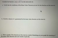 Consider the function f(x) = Vx+1 on the interval [0, 8].
a. Verify that the conditions of the Mean Valuc Theorem are met for this function on this interval.
b. Find the value(s) of c guaranteed by the mean value theorem on this interval.
c. Draw a graph of the function on this interval, clearly illustrating on your graph the meaning of
the mean value theorem and your results in part (b).
