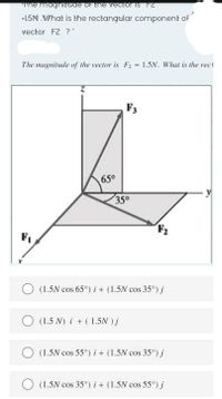 Tne magnitade oN the vectoris FZ
-1.5N What is the rectangular component of
vector F2 ?
The magnitude of the vector is F2 = 1.5N. What is the rect
F3
65°
35°
F2
F1
(1.5N cos 65°) i + (1.5N cos 35°) j
O (1.5 N) i + (1.5N ) j
O (1.5N cos 55°) i + (1.5N cos 35°) j
O (1.5N cos 35°) i+ (1.5N cos 55°) j
