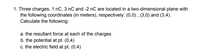 1. Three charges, 1 nC, 3 nC and -2 nC are located in a two-dimensional plane with
the following coordinates (in meters), respectively: (0,0), (3,0) and (3,4).
Calculate the following:
a. the resultant force at each of the charges
b. the potential at pt. (0,4)
c. the electric field at pt. (0,4)
