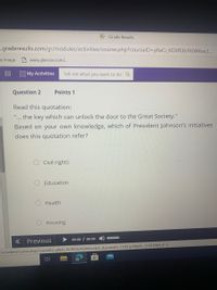 :Grade Results
s.graderesults.com/gr/modules/activities/course.php?courselD=yReCi_KOVRJBYKOAKWCJ..
ce image
www.glencoe.com/.
000 My Activities
Tell me what you want to do Q
Question 2
Points 1
Read this quotation:
the key which can unlock the door to the Great Society."
...
Based on your own knowledge, which of President Johnson's initiatives
does this quotation refer?
Civil rights
Education
Health
Housing
Previous
00:00 / 00:00 0
Jactivities/course.php?courselD=DyReCi_KOVRJbYk0AKwcJbA.&gradelD=1TDiQySBlp9C-C13913Z6A.# d.
