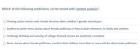 Which of the following predictions can be tested with content analysis?
Viewing action movies with female heroines alters children's gender stereotypes
Audiences prefer news stories about female politicians if they include references to family and children
Underage drinking and viewing of college-themed movies are positively correlated
O News stories about female politicians mention their children more than in news articles about male politicians
