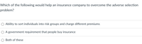 Which of the following would help an insurance company to overcome the adverse selection
problem?
Ability to sort individuals into risk groups and charge different premiums
A government requirement that people buy insurance
Both of these
