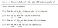 How do you determine whether r(t) = f(t)i + g(t)j + h(t)k is continuous at t= a?
Choose the correct answer below.
O A. Find lim r(t), if lim r(t) does not exist, r(t) is continuous.
O B. Find lim r(t), if lim r(t) = r(a), r(t) is continuous.
t-a
t+a
OC. Find lim r(t), if lim r(t) does not exist, r(t) is continuous.
t+a
O D. Find lim r(t), if lim r(t) = r(a), r(t) is continuous.
