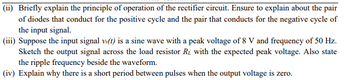 (ii) Briefly explain the principle of operation of the rectifier circuit. Ensure to explain about the pair
of diodes that conduct for the positive cycle and the pair that conducts for the negative cycle of
the input signal.
(iii) Suppose the input signal vs(t) is a sine wave with a peak voltage of 8 V and frequency of 50 Hz.
Sketch the output signal across the load resistor R₂ with the expected peak voltage. Also state
the ripple frequency beside the waveform.
(iv) Explain why there is a short period between pulses when the output voltage is zero.