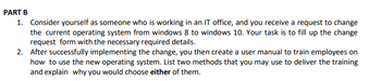 PART B
1. Consider yourself as someone who is working in an IT office, and you receive a request to change
the current operating system from windows 8 to windows 10. Your task is to fill up the change
request form with the necessary required details.
2. After successfully implementing the change, you then create a user manual to train employees on
how to use the new operating system. List two methods that you may use to deliver the training
and explain why you would choose either of them.