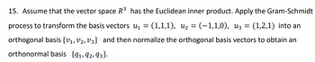 15. Assume that the vector space R³ has the Euclidean inner product. Apply the Gram-Schmidt
process to transform the basis vectors ₁ = (1,1,1), u₂ = (–1,1,0), u3 = (1,2,1) into an
orthogonal basis {V₁, V₂, V3} and then normalize the orthogonal basis vectors to obtain an
orthonormal basis {91,92,93}.