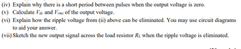 (iv) Explain why there is a short period between pulses when the output voltage is zero.
(v) Calculate Vdc and Vrms of the output voltage.
(vi) Explain how the ripple voltage from (ii) above can be eliminated. You may use circuit diagrams
to aid your answer.
(vii) Sketch the new output signal across the load resistor R, when the ripple voltage is eliminated.