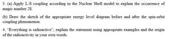 3. (a) Apply L-S coupling according to the Nuclear Shell model to explain the occurrence of
magic number 28.
(b) Draw the sketch of the appropriate energy level diagram before and after the spin-orbit
coupling phenomenon.
4. "Everything is radioactive", explain the statement using appropriate examples and the origin
of the radioactivity in your own words.