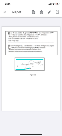 3:34
ull
Q3.pdf
Q1) Air at mach number 2 , pressure 0.5* 10° N/m² and a temperature of 0 °C ,
over a wedge and generation of an oblique shock wave 40° . determine :
1. Static pressure and temperature downstream the shock.
2. The mach number of the flow downstream the shock.
3. The wedge angle.
***********
Q2) As shown in figure (1) A mach number 2.4 air stream at oblique shock angle of
(B1-2 =30°) of incident shock with turning angle (0=10°). determine :
1. the mach number of the flow upstream the reflected shock.
2. the mach number of the flow downstream the reflected shock.
M2
M3
Figure (1)
