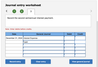 Journal entry worksheet
1
2
Record the second semiannual interest payment.
Note: Enter debits before credits.
Date
General Journal
Debit
Credit
December 31, 2024 Interest Expense
Cash
Record entry
Clear entry
View general journal
