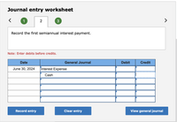 Journal entry worksheet
1
2
Record the first semiannual interest payment.
Note: Enter debits before credits.
Date
General Journal
Debit
Credit
June 30, 2024
Interest Expense
Cash
Record entry
Clear entry
View general journal
