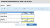 Complete this question by entering your answers in the tabs below.
Required 1
Required 2
Assuming the note or shares of stock are issued at the beginning of the year, complete the income statement for each
alternative. (Enter your answers in dollars, not millions (i.e., $5.5 million should be entered as 5,500,000). Round your
"Earnings per Share" to 2 decimal places.)
Issue Note
Issue Stock
Operating income
$
9,900,000
$
9,900,000
Interest expense (on note only)
Income before tax
Income tax expense (40%)
Net income
$
Number of shares
2,900,000
3,900,000
Earnings per share (Net income / Number of shares)
Required 1
Required 2
