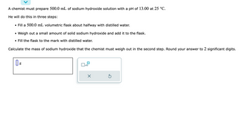 A chemist must prepare 500.0 mL of sodium hydroxide solution with a pH of 13.00 at 25 °C.
He will do this in three steps:
• Fill a 500.0 mL volumetric flask about halfway with distilled water.
• Weigh out a small amount of solid sodium hydroxide and add it to the flask.
• Fill the flask to the mark with distilled water.
Calculate the mass of sodium hydroxide that the chemist must weigh out in the second step. Round your answer to 2 significant digits.
g
x10
X