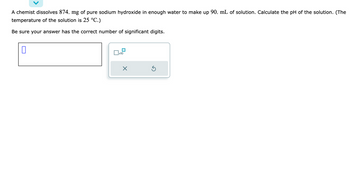 A chemist dissolves 874. mg of pure sodium hydroxide in enough water to make up 90. mL of solution. Calculate the pH of the solution. (The
temperature of the solution is 25 °C.)
Be sure your answer has the correct number of significant digits.
0
x10
X