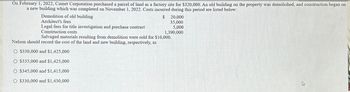 On February 1, 2022, Comet Corporation purchased a parcel of land as a factory site for $320,000. An old building on the property was demolished, and construction began on
a new building which was completed on November 1, 2022. Costs incurred during this period are listed below:
Demolition of old building
Architect's fees
Legal fees for title investigation and purchase contract
Construction costs
$ 20,000
35,000
5,000
1,390,000
Salvaged materials resulting from demolition were sold for $10,000.
Nelson should record the cost of the land and new building, respectively, as
O $330,000 and $1,425,000
O $335,000 and $1,425,000
O $345,000 and $1,415,000
O $330,000 and $1,430,000