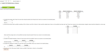 Attempts
Keep the Highest / 9
2. Problem 8.20 (Realized Rates of Return)
盟
eBook
Stocks A and B have the following historical returns:
a. Calculate the average rate of return for each stock during the period 2016 through 2020. Round your answers to two decimal places.
Stock A:
%
%
What would the average return on the portfolio have been during this period? Round your answer to two decimal places.
Stock B:
b. Assume that someone held a portfolio consisting of 50% of Stock A and 50% of Stock B. What would the realized rate of return on the portfolio have been each year? Round your answers to two decimal places. Negative values should be indicated by a minus sign.
Portfolio
%
c. Calculate the standard deviation of returns for each stock and for the portfolio. Round your answers to two decimal places.
Stock B
%
Standard Deviation
%
%
d. Calculate the coefficient of variation for each stock and for the portfolio. Round your answers to two decimal places.
Stock A
Stock B
Portfolio
CV
Stock A
Portfolio
Year
2016
2017
2018
2019
2020
e. Assuming you are a risk-averse investor, would you prefer to hold Stock A, Stock B, or the portfolio?
Stock A ✔
Stock A's Returns, ra
(21.10%)
23.50
13.00
(4.25)
27.75
Stock B's Returns, rg
(14.70%)
28.50
29.90
(10.40)
5.60
Year
2016
2017
2018
2019
2020
%
%
%
%
%